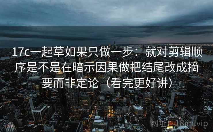 17c一起草如果只做一步：就对剪辑顺序是不是在暗示因果做把结尾改成摘要而非定论（看完更好讲）